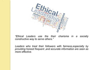 “Ethical Leaders use the their charisma in a socially
constructive way to serve others.”
Leaders who treat their followers with fairness,especially by
providing honest frequent ,and accurate information are seen as
more effective.
 
