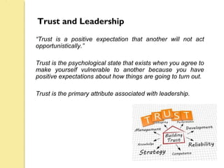 Trust and Leadership
“Trust is a positive expectation that another will not act
opportunistically.”
Trust is the psychological state that exists when you agree to
make yourself vulnerable to another because you have
positive expectations about how things are going to turn out.
Trust is the primary attribute associated with leadership.
 