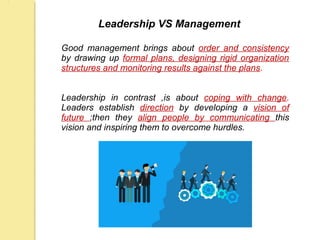 Leadership VS Management
Good management brings about order and consistency
by drawing up formal plans, designing rigid organization
structures and monitoring results against the plans.
Leadership in contrast ,is about coping with change.
Leaders establish direction by developing a vision of
future ;then they align people by communicating this
vision and inspiring them to overcome hurdles.
 