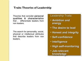 Traits Theories of Leadership
Theories that consider personal
qualities & characteristics
that , differentiate leaders from
non leaders.
The search for personality, social,
physical or intellectual attributes
that describe leaders from non
leaders.
Leadership TraitsLeadership Traits::
• Ambition andAmbition and
energyenergy
• The desire to leadThe desire to lead
• Honest and integrityHonest and integrity
• Self-confidenceSelf-confidence
• IntelligenceIntelligence
• High self-monitoringHigh self-monitoring
• Job-relevantJob-relevant
knowledgeknowledge
Leadership TraitsLeadership Traits::
• Ambition andAmbition and
energyenergy
• The desire to leadThe desire to lead
• Honest and integrityHonest and integrity
• Self-confidenceSelf-confidence
• IntelligenceIntelligence
• High self-monitoringHigh self-monitoring
• Job-relevantJob-relevant
knowledgeknowledge
 