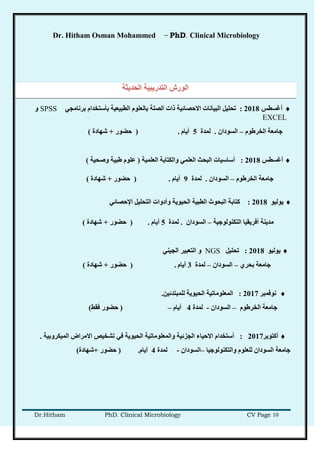 Dr. Hitham Osman Mohammed – PhD. Clinical Microbiology
Dr.Hitham PhD. Clinical Microbiology CV Page 10
‫انحذَثخ‬ ‫انزذرَجُخ‬ ‫انىرظ‬
‫أغططص‬2018:ٍ‫ثرَبيد‬ ‫ثأضزخذاو‬ ‫انطجُعُخ‬ ‫ثبنعهىو‬ ‫انصهخ‬ ‫راد‬ ‫االحصبئُخ‬ ‫انجُبَبد‬ ‫رحهُم‬SPSS‫و‬
EXCEL
‫انخرغىو‬ ‫خبيعخ‬–ٌ‫انطىدا‬.‫نًذح‬5‫أَبو‬.(‫حعىر‬+‫شهبدح‬)
‫أغططص‬2018:‫انعهًُخ‬ ‫وانكزبثخ‬ ًٍ‫انعه‬ ‫انجحش‬ ‫أضبضُبد‬(‫وصحُخ‬ ‫غجُخ‬ ‫عهىو‬)
‫انخرغىو‬ ‫خبيعخ‬–ٌ‫انطىدا‬.‫نًذح‬9‫أَبو‬.(‫حعىر‬+‫شهبدح‬)
‫َىنُى‬2018:ٍ‫اإلحصبئ‬ ‫انزحهُم‬ ‫وأدواد‬ ‫انحُىَخ‬ ‫انطجُخ‬ ‫انجحىس‬ ‫كزبثخ‬
‫انزكُىنىخُخ‬ ‫أفرَمُب‬ ‫يذَُخ‬–ٌ‫انطىدا‬.‫نًذح‬5‫أَبو‬.(‫حعىر‬+‫شهبدح‬)
‫َىنُى‬2018:‫رحهُم‬NGSٍُُ‫اند‬ ‫انزعجُر‬ ‫و‬
ٌ‫ثحر‬ ‫خبيعخ‬–ٌ‫انطىدا‬–‫نًذح‬3‫أَبو‬.(‫حعىر‬+‫شهبدح‬)
‫َىفًجر‬2017:ٍُ‫نهًجزذئ‬ ‫انحُىَخ‬ ‫انًعهىيبرُخ‬.
‫انخرغىو‬ ‫خبيعخ‬–ٌ‫انطىدا‬-‫نًذح‬4‫أَبو‬–(‫فمػ‬ ‫حعىر‬)
‫أكزىثر‬2017:‫انًُكروثُخ‬ ‫االيراض‬ ‫رشخُص‬ ٍ‫ف‬ ‫انحُىَخ‬ ‫وانًعهىيبرُخ‬ ‫اندسئُخ‬ ‫االحُبء‬ ‫أضزخذاو‬.
‫وانزكُىنىخُب‬ ‫نهعهىو‬ ٌ‫انطىدا‬ ‫خبيعخ‬–ٌ‫انطىدا‬-‫نًذح‬4‫أَبو‬.(‫حعىر‬+‫شهبدح‬)
 