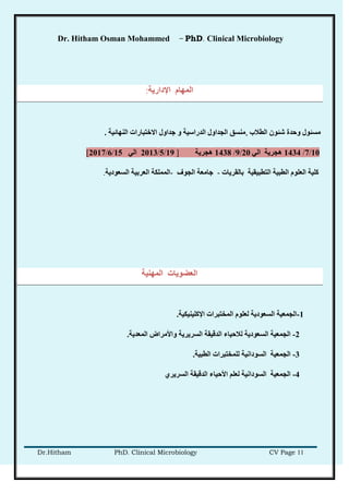 Dr. Hitham Osman Mohammed – PhD. Clinical Microbiology
Dr.Hitham PhD. Clinical Microbiology CV Page 11
‫اإلدارَخ‬ ‫انًهبو‬:
‫انطالة‬ ٌ‫شئى‬ ‫وحذح‬ ‫يطئىل‬,‫انذراضُخ‬ ‫اندذاول‬ ‫يُطك‬‫انُهبئُخ‬ ‫االخزجبراد‬ ‫خذاول‬ ‫و‬.
10/7/1434ٍ‫ان‬ ‫هدرَخ‬20/9/1438‫هدرَخ‬]19/5/2013ٍ‫ان‬15/6/2017[
‫ثبنمرَبد‬ ‫انزطجُمُخ‬ ‫انطجُخ‬ ‫انعهىو‬ ‫كهُخ‬-‫اندىف‬ ‫خبيعخ‬-‫انًًهكخ‬‫انعرثُخ‬‫انطعىدَخ‬.
‫انًهُُخ‬ ‫انععىَبد‬
1-‫اإلكهُُُكُخ‬ ‫انًخزجراد‬ ‫نعهىو‬ ‫انطعىدَخ‬ ‫اندًعُخ‬.
2-‫انًعذَخ‬ ‫واأليراض‬ ‫انطرَرَخ‬ ‫انذلُمخ‬ ‫نالحُبء‬ ‫انطعىدَخ‬ ‫اندًعُخ‬.
3-‫انطجُخ‬ ‫نهًخزجراد‬ ‫انطىداَُخ‬ ‫اندًعُخ‬.
4-ٌ‫انطرَر‬ ‫انذلُمخ‬ ‫األحُبء‬ ‫نعهى‬ ‫انطىداَُخ‬ ‫اندًعُخ‬
 
