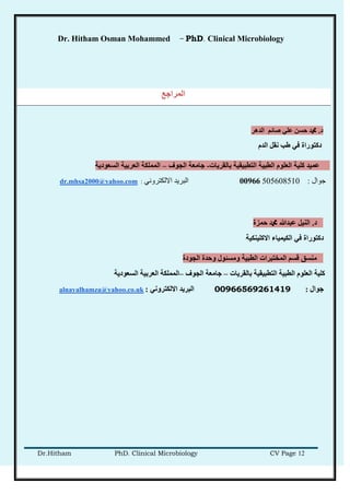 Dr. Hitham Osman Mohammed – PhD. Clinical Microbiology
Dr.Hitham PhD. Clinical Microbiology CV Page 12
‫انًراخع‬
‫د‬.‫انذهر‬ ‫صبئى‬ ٍ‫عه‬ ٍ‫حط‬ ‫دمحم‬
‫انذو‬ ‫َمم‬ ‫غت‬ ٍ‫ف‬ ‫دكزىراح‬
‫ثبنمرَبد‬ ‫انزطجُمُخ‬ ‫انطجُخ‬ ‫انعهىو‬ ‫كهُخ‬ ‫عًُذ‬-‫اندىف‬ ‫خبيعخ‬–‫انطعىدَخ‬ ‫انعرثُخ‬ ‫انًًهكخ‬
‫جوال‬:50560851000966‫االلكتروني‬ ‫البريد‬:dr.mhsa2000@yahoo.com
‫د‬.‫حًسح‬ ‫دمحم‬ ‫عجذهللا‬ ‫انُُم‬
‫االكهُُكُخ‬ ‫انكًُُبء‬ ٍ‫ف‬ ‫دكزىراح‬
‫اندىدح‬ ‫وحذح‬ ‫ويطئىل‬ ‫انطجُخ‬ ‫انًخزجراد‬ ‫لطى‬ ‫يُطك‬
‫ثبنمرَبد‬ ‫انزطجُمُخ‬ ‫انطجُخ‬ ‫انعهىو‬ ‫كهُخ‬–‫اندىف‬ ‫خبيعخ‬–‫انطعىدَخ‬ ‫انعرثُخ‬ ‫انًًهكخ‬
‫خىال‬:00966569261419ٍَ‫االنكزرو‬ ‫انجرَذ‬:alnayalhamza@yahoo.co.uk
 