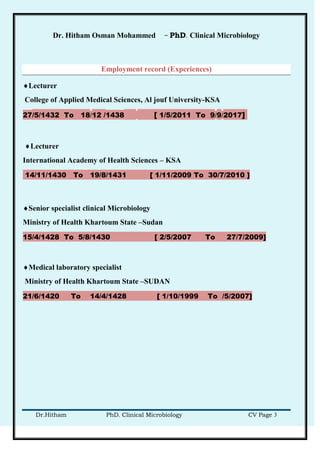 Dr. Hitham Osman Mohammed – PhD. Clinical Microbiology
Dr.Hitham PhD. Clinical Microbiology CV Page 3
Employment record (Experiences)
Lecturer
College of Applied Medical Sciences, Al jouf University-KSA
27/5/1432 To 18/12 /1438 [ 1/5/2011 To 9/9/2017]
Lecturer
International Academy of Health Sciences – KSA
14/11/1430 To 19/8/1431 [ 1/11/2009 To 30/7/2010 ]
Senior specialist clinical Microbiology
Ministry of Health Khartoum State –Sudan
15/4/1428 To 5/8/1430 [ 2/5/2007 To 27/7/2009]
Medical laboratory specialist
Ministry of Health Khartoum State –SUDAN
21/6/1420 To 14/4/1428 [ 1/10/1999 To /5/2007]
 