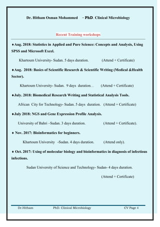Dr. Hitham Osman Mohammed – PhD. Clinical Microbiology
Dr.Hitham PhD. Clinical Microbiology CV Page 4
Recent Training workshops
Aug. 2018: Statistics in Applied and Pure Science: Concepts and Analysis, Using
SPSS and Microsoft Excel.
Khartoum University- Sudan. 5 days duration. (Attend + Certificate)
Aug. 2018: Basics of Scientific Research & Scientific Writing (Medical &Health
Sector).
Khartoum University- Sudan. 9 days duration. . (Attend + Certificate)
July. 2018: Biomedical Research Writing and Statistical Analysis Tools.
African City for Technology- Sudan. 5 days duration. (Attend + Certificate)
July 2018: NGS and Gene Expression Profile Analysis.
University of Bahri –Sudan. 3 days duration. (Attend + Certificate).
 Nov. 2017: Bioinformatics for beginners.
Khartoum University -Sudan. 4 days duration. (Attend only).
 Oct. 2017: Using of molecular biology and bioinformatics in diagnosis of infectious
infections.
Sudan University of Science and Technology- Sudan- 4 days duration.
(Attend + Certificate)
 
