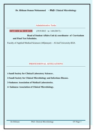 Dr. Hitham Osman Mohammed – PhD. Clinical Microbiology
Dr.Hitham PhD. Clinical Microbiology CV Page 5
Administrative Tasks
10/7/ 1434 to 20/9/ 1438 (19/5/2013 to 14/6/2017) :
Head of Student Affairs Unit & coordinator of Curriculum
and Final Test Schedules.
Faculty of Applied Medical Sciences (AlQurayat) – Al Jouf University-KSA
PROFESSIONAL AFFILIATIONS
1-Saudi Society for Clinical Laboratory Sciences .
2-Saudi Society for Clinical Microbiology and Infectious Disease.
3-Sudanese Association of Medical Laboratories.
4- Sudanese Association of Clinical Microbiology.
 