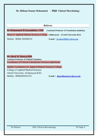 Dr. Hitham Osman Mohammed – PhD. Clinical Microbiology
Dr.Hitham PhD. Clinical Microbiology CV Page 6
Referees
Dr.Mohammed H.Saemaldaher, PhD (Assistant Professor of Transfusion medicine)
Dean of Applied Medical Sciences College (AlQurayat) – Al Jouf University-KSA
Mobile: 00966 505608510 E.mail : dr.mhsa2000@yahoo.com
Dr.Alneil M. Hamza,PhD
Assistant Professor of Clinical Chemistry
Coordinator of Clinical Laboratories Sciences department
Quality Coordinator for Applied Medical Sciences College.
College of Applied Medical Sciences
AlJouf University, Al Qurayyat-KSA
Mobile : 00966569261419 E.mail : alnayalhamza@yahoo.co.uk
 