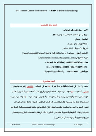 Dr. Hitham Osman Mohammed – PhD. Clinical Microbiology
Dr.Hitham PhD. Clinical Microbiology CV Page 7
‫انشخصُخ‬ ‫انًعهىيبد‬
‫االضى‬:‫عجذانذائى‬ ‫دمحم‬ ٌ‫عثًب‬ ‫هُثى‬.
‫انًُالد‬ ٌ‫ويكب‬ ‫ربرَخ‬:‫انخرغىو‬-ٌ‫انطىدا‬-1974.
‫اندُطُخ‬:ٍَ‫ضىدا‬
‫اإلخزًبعُخ‬ ‫انحبنخ‬:‫يزسوج‬.
‫انذرخخ‬‫األكبدًَُخ‬:‫يطبعذ‬ ‫أضزبر‬.
ٍُ‫انًه‬ ‫انزصُُف‬:‫غجُخ‬ ‫دلُمخ‬ ‫أحُبء‬ ‫أول‬ ٍ‫أخصبئ‬(‫انصحُخ‬ ‫نهزخصصبد‬ ‫انطعىدَخ‬ ‫انهُئخ‬)
ٍَ‫االنكزرو‬ ‫انجرَذ‬:Abumohammedosman2020@gmail.com
‫خىال‬:00966556024346(‫انعرثُخ‬ ‫انًًهكخ‬‫انطعىدَخ‬)
00249112591491/0024924400155(ٌ‫انطىدا‬(
‫يمُى‬ ‫هىَخ‬:2304819150(‫انطعىدَخ‬ ‫انعرثُخ‬ ‫انًًهكخ‬)
‫يخزصرح‬ ‫نًحخ‬
‫دكزىر‬(Ph.D)‫ضرَرَخ‬ ‫انذلُمخ‬ ‫االحُبء‬ ٍ‫ف‬.‫خجرح‬16ٍُ‫انًدبن‬ ٍ‫ف‬ ‫عبو‬ًٍَ‫األكبد‬(‫وانجحش‬ ‫انزذرَص‬)‫و‬
ٍُ‫انًه‬.، ‫أكبدًَُب‬‫ضجع‬‫نطالة‬ ‫انطرَرَخ‬ ‫انًدهرَخ‬ ‫األحُبء‬ ‫عهى‬ ‫فروع‬ ‫ثزذرَص‬ ‫لًذ‬ ‫نمذ‬ ، ‫انخجرح‬ ٍ‫ي‬ ‫ضُىاد‬
‫األخري‬ ‫انصحُخ‬ ‫وانعهىو‬ ‫وانصُذنخ‬ ‫وانزًرَط‬ ‫انطجُخ‬ ‫انًخزجراد‬ ‫عهىو‬.‫خجرح‬ ، ‫ًب‬ُُ‫يه‬‫رطع‬‫يخزجراد‬ ٍ‫ف‬ ‫ضُىاد‬
‫انذلُمخ‬ ‫األحُبء‬ ‫عهى‬ ‫ألطبو‬ ٍ‫ف‬ ‫رخصصب‬ ‫األلطبو‬ ‫خًُع‬ ٍ‫ف‬ ‫انحكىيُخ‬ ‫انًطزشفُبد‬.‫عهى‬ ٍ‫ف‬ ٍ‫اهزًبي‬ ‫كجبحش‬
‫انطرَرَخ‬ ‫انًدهرَخ‬ ‫األحُبء‬(‫انًُكروثبد‬ ‫يعبداد‬ ‫يمبويخ‬)‫انجُىنىخُب‬ ‫َشًم‬ ‫انزخصصبد‬ ‫يزعذد‬ ‫َهح‬ ‫ثبضزخذاو‬
‫انحُىَخ‬ ‫انًعهىيبرُخ‬ ‫وأدواد‬ ‫اندسَئُخ‬.‫ثبضزخذاو‬ ‫انًُكروثبد‬ ‫يعبداد‬ ‫يمبويخ‬ ٍ‫ف‬ ‫كبَذ‬ ِ‫نهذكزىرا‬ ٍ‫أغروحز‬
‫انحُىَخ‬ ‫انًعهىيبرُخ‬ ‫وأدواد‬ ‫اندسَئُخ‬ ‫انجُىنىخُب‬.
 