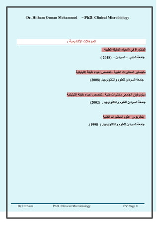 Dr. Hitham Osman Mohammed – PhD. Clinical Microbiology
Dr.Hitham PhD. Clinical Microbiology CV Page 8
‫األكبدًَُخ‬ ‫انًؤهالد‬:
‫انطجُخ‬ ‫انذلُمخ‬ ‫االحُبء‬ ٍ‫ف‬ ‫انذكزىراح‬.
ٌ‫شُذ‬ ‫خبيعخ‬-ٌ‫انطىدا‬-(2018)
‫انطجُخ‬ ‫انًخزجراد‬ ‫يبخطزُر‬–‫إكهُُُكُخ‬ ‫دلُمخ‬ ‫أحُبء‬ ‫رخصص‬
‫وانزكُىنىخُب‬ ‫نهعهىو‬ ٌ‫انطىدا‬ ‫خبيعخ‬.)2008(
‫غجُخ‬ ‫يخزجراد‬ ٍ‫اندبيع‬ ‫فىق‬ ‫دثهىو‬–‫إكهُُُكُخ‬ ‫دلُمخ‬ ‫أحُبء‬ ‫رخصص‬
‫وانزكُىنىخُب‬ ‫نهعهىو‬ ٌ‫انطىدا‬ ‫خبيعخ‬.)2002(
‫انطجُخ‬ ‫انًخزجراد‬ ‫عهىو‬ ‫ثكبنرَىش‬
‫وانزكُىنىخُب‬ ‫نهعهىو‬ ٌ‫انطىدا‬ ‫خبيعخ‬.)1998.(
 