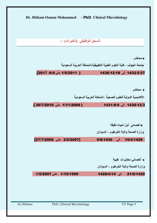 Dr. Hitham Osman Mohammed – PhD. Clinical Microbiology
Dr.Hitham PhD. Clinical Microbiology CV Page 9
ٍ‫انىظُف‬ ‫انطدم‬(‫انخجراد‬(:
‫محاضر‬
‫الجوف‬ ‫جامعة‬-‫التطبيقية‬ ‫الطبية‬ ‫العلوم‬ ‫كلية‬-‫السعودية‬ ‫العربية‬ ‫المملكة‬
27/5/1432ً‫ان‬18/12/1438]1/5/2011ٍ‫حز‬9/9/[2017
‫يحبظر‬
‫األكبدًَُخ‬‫انذونُخ‬‫نهعهىو‬‫انصحُخ‬–‫انًًهكخ‬‫انعرثُخ‬‫انطعىدَخ‬
3/12/1430ً‫ان‬9/8/1431]1/11/2009ٍ‫حز‬30/7/2010[:
‫دلُمخ‬ ‫أحُبء‬ ‫أول‬ ٍ‫أخصبئ‬
‫انخرغىو‬ ‫والَخ‬ ‫انصحخ‬ ‫وزارح‬–ٌ‫انطىدا‬
15/4/1428ٍ‫ان‬5/8/14302/5/2007]ٍ‫حز‬[27/7/2009
‫غجُخ‬ ‫يخزجراد‬ ٍ‫أخصبئ‬
‫انخرغىو‬ ‫والَخ‬ ‫انصحخ‬ ‫وزارح‬–ٌ‫انطىدا‬
21/6/1420ٍ‫ان‬14/4/14281/10/1999ٍ‫حز‬1/5/2007
 