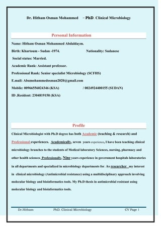 Dr. Hitham Osman Mohammed – PhD. Clinical Microbiology
Dr.Hitham PhD. Clinical Microbiology CV Page 1
Personal Information
Name: Hitham Osman Mohammed Abdaldaym.
Birth: Khartoum - Sudan -1974. Nationality: Sudanese
Social status: Married.
Academic Rank: Assistant professor.
Professional Rank: Senior specialist Microbiology (SCFHS)
E.mail: Abumohammedosman2020@gmail.com
Mobile: 00966556024346 (KSA) / 0024924400155 (SUDAN)
ID .Resident: 2304819150 (KSA)
Profile
Clinical Microbiologist with Ph.D degree has both Academic (teaching & research) and
Professional experiences. Academically, seven years experience, I have been teaching clinical
microbiology branches to the students of Medical laboratory Sciences, nursing, pharmacy and
other health sciences. Professionally, Nine years experience in government hospitals laboratories
in all departments and specialized in microbiology departments for. As researcher my interest
in clinical microbiology (Antimicrobial resistance) using a multidisciplinary approach involving
molecular biology and bioinformatics tools. My Ph.D thesis in antimicrobial resistant using
molecular biology and bioinformatics tools.
 