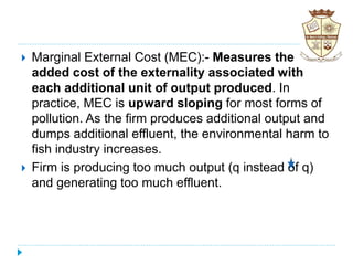  Marginal External Cost (MEC):- Measures the
added cost of the externality associated with
each additional unit of output produced. In
practice, MEC is upward sloping for most forms of
pollution. As the firm produces additional output and
dumps additional effluent, the environmental harm to
fish industry increases.
 Firm is producing too much output (q instead of q)
and generating too much effluent.
 
