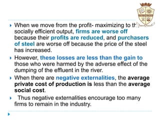  When we move from the profit- maximizing to the
socially efficient output, firms are worse off
because their profits are reduced, and purchasers
of steel are worse off because the price of the steel
has increased.
 However, these losses are less than the gain to
those who were harmed by the adverse effect of the
dumping of the effluent in the river.
 When there are negative externalities, the average
private cost of production is less than the average
social cost.
 Thus negative externalities encourage too many
firms to remain in the industry.
 