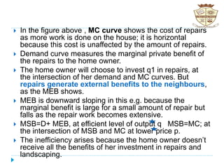  In the figure above , MC curve shows the cost of repairs
as more work is done on the house; it is horizontal
because this cost is unaffected by the amount of repairs.
 Demand curve measures the marginal private benefit of
the repairs to the home owner.
 The home owner will choose to invest q1 in repairs, at
the intersection of her demand and MC curves. But
repairs generate external benefits to the neighbours,
as the MEB shows.
 MEB is downward sloping in this e.g. because the
marginal benefit is large for a small amount of repair but
falls as the repair work becomes extensive.
 MSB=D+ MEB, at efficient level of output q MSB=MC; at
the intersection of MSB and MC at lower price p.
 The inefficiency arises because the home owner doesn’t
receive all the benefits of her investment in repairs and
landscaping.
 