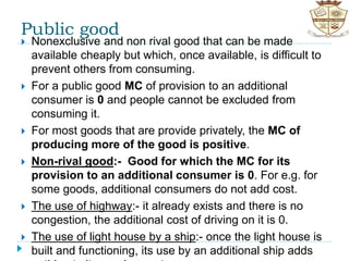 Public good
 Nonexclusive and non rival good that can be made
available cheaply but which, once available, is difficult to
prevent others from consuming.
 For a public good MC of provision to an additional
consumer is 0 and people cannot be excluded from
consuming it.
 For most goods that are provide privately, the MC of
producing more of the good is positive.
 Non-rival good:- Good for which the MC for its
provision to an additional consumer is 0. For e.g. for
some goods, additional consumers do not add cost.
 The use of highway:- it already exists and there is no
congestion, the additional cost of driving on it is 0.
 The use of light house by a ship:- once the light house is
built and functioning, its use by an additional ship adds
 