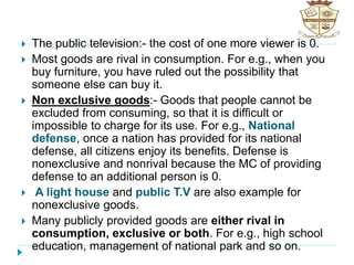  The public television:- the cost of one more viewer is 0.
 Most goods are rival in consumption. For e.g., when you
buy furniture, you have ruled out the possibility that
someone else can buy it.
 Non exclusive goods:- Goods that people cannot be
excluded from consuming, so that it is difficult or
impossible to charge for its use. For e.g., National
defense, once a nation has provided for its national
defense, all citizens enjoy its benefits. Defense is
nonexclusive and nonrival because the MC of providing
defense to an additional person is 0.
 A light house and public T.V are also example for
nonexclusive goods.
 Many publicly provided goods are either rival in
consumption, exclusive or both. For e.g., high school
education, management of national park and so on.
 