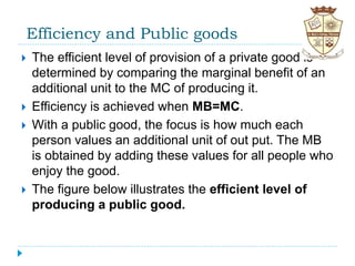 Efficiency and Public goods
 The efficient level of provision of a private good is
determined by comparing the marginal benefit of an
additional unit to the MC of producing it.
 Efficiency is achieved when MB=MC.
 With a public good, the focus is how much each
person values an additional unit of out put. The MB
is obtained by adding these values for all people who
enjoy the good.
 The figure below illustrates the efficient level of
producing a public good.
 