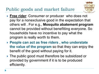 Public goods and market failure
 Free rider: Consumer or producer who does not
pay for a nonexclusive good in the expectation that
others will . For e.g., Mosquito abatement program
cannot be provided without benefitting everyone. So
households have no incentive to pay what the
program is really worth to them.
 People can act as free riders , who understate
the value of the program so that they can enjoy the
benefit of the good without paying for it.
 The public good must therefore be subsidized or
provided by government if it is to be produced
efficiently.
 