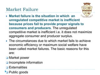 Market Failure
 Market failure is the situation in which an
unregulated competitive market is inefficient
because prices fail to provide proper signals to
consumers and producers. The unregulated
competitive market is inefficient i.e. it does not maximize
aggregate consumer and producer surplus.
 The circumstances due to which market fails to achieve
economic efficiency or maximum social welfare have
been called market failures. The basic reasons for this
are:
 Market power
 Incomplete information
 Externalities
 Public goods
 