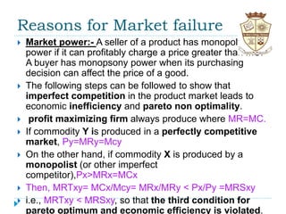 Reasons for Market failure
 Market power:- A seller of a product has monopoly
power if it can profitably charge a price greater than MC.
A buyer has monopsony power when its purchasing
decision can affect the price of a good.
 The following steps can be followed to show that
imperfect competition in the product market leads to
economic inefficiency and pareto non optimality.
 profit maximizing firm always produce where MR=MC.
 If commodity Y is produced in a perfectly competitive
market, Py=MRy=Mcy
 On the other hand, if commodity X is produced by a
monopolist (or other imperfect
competitor),Px>MRx=MCx
 Then, MRTxy= MCx/Mcy= MRx/MRy < Px/Py =MRSxy
 i.e., MRTxy < MRSxy, so that the third condition for
pareto optimum and economic efficiency is violated.
 