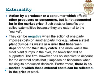 Externality
 Action by a producer or a consumer which affects
other producers or consumers, but is not accounted
for in the market price. Such costs or benefits are
called externalities because they are external to the
“market”.
 They can be negative when the action of one party
imposes costs on another party. For e.g., when a steel
plant dumps its waste in a river that fishermen
depend on for their daily catch. The more waste the
steel plant dumps in the river, the fewer fish will be
supported. The firm, however has no incentive to account
for the external costs that it imposes on fishermen when
making its production decision. Furthermore, there is no
market in which these external costs can be reflected
in the price of steel.
 