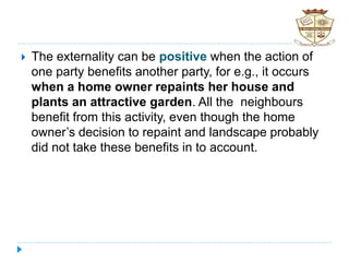 The externality can be positive when the action of
one party benefits another party, for e.g., it occurs
when a home owner repaints her house and
plants an attractive garden. All the neighbours
benefit from this activity, even though the home
owner’s decision to repaint and landscape probably
did not take these benefits in to account.
 