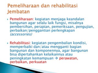  Pemeliharaan: kegiatan menjaga keandalan
bangunan agar selalu laik fungsi, misalnya
pembersihan, perapian, pemeriksaan, pengujian,
perbaikan/penggantian perlengkapan
(accessories)
 Rehabilitasi: kegiatan pengembalian kondisi,
memperbaiki dan/atau mengganti bagian
bangunan dan komponennya, agar bangunan
bisa dipertahankan kelaikannya atau
peningkatan kemampuan  perawatan,
perbaikan, perkuatan
 
