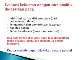  Informasi ttg kondisi jembatan (dari
pemeriksaan detail)
 Pengukuran dan pemeriksaan lapangan
 Kualitas bahan
 Beban kendaraan (jenis dan besarnya)
Jika data tersebut di atas tidak bisa didapatkan
maka evaluasi dilakukan dengan uji beban
langsung
Kedua metode dapat dilakukan secara paralel
 