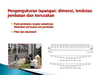Pengengukuran lapangan: dimensi, lendutan
jembatan dan kerusakan
Pada jembatan rangka sebaiknya
dilakukan pd kedua sisi jembatan
Pilar dan abutment
 