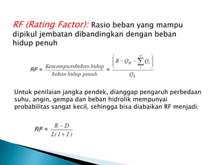 RF (Rating Factor): Rasio beban yang mampu
dipikul jembatan dibandingkan dengan beban
hidup penuh
Untuk penilaian jangka pendek, dianggap pengaruh perbedaan
suhu, angin, gempa dan beban hidrolik mempunyai
probabilitas sangat kecil, sehingga bisa diabaikan RF menjadi:
 