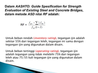 Dalam AASHTO: Guide Spesification for Strength
Evaluation of Existing Steel and Concrete Bridges,
dalam metode ASD nilai RF adalah:
Untuk beban rendah (inventory rating), tegangan ijin adalah
sekitar 55% dari tegangan leleh, tegangan ini sama dengan
tegangan ijin yang digunakan dalam disain.
Untuk beban tertinggi (operating rating), tegangan ijin
adalah tegangan yang tidak melebihi 75% dari tegangan
leleh atau 75/55 kali tegangan ijin yang digunakan dalam
disain.
 