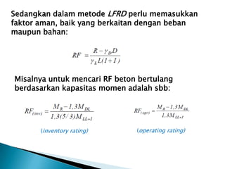 Sedangkan dalam metode LFRD perlu memasukkan
faktor aman, baik yang berkaitan dengan beban
maupun bahan:
Misalnya untuk mencari RF beton bertulang
berdasarkan kapasitas momen adalah sbb:
(inventory rating) (operating rating)
 