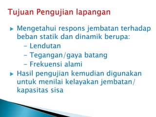  Mengetahui respons jembatan terhadap
beban statik dan dinamik berupa:
- Lendutan
- Tegangan/gaya batang
- Frekuensi alami
 Hasil pengujian kemudian digunakan
untuk menilai kelayakan jembatan/
kapasitas sisa
 