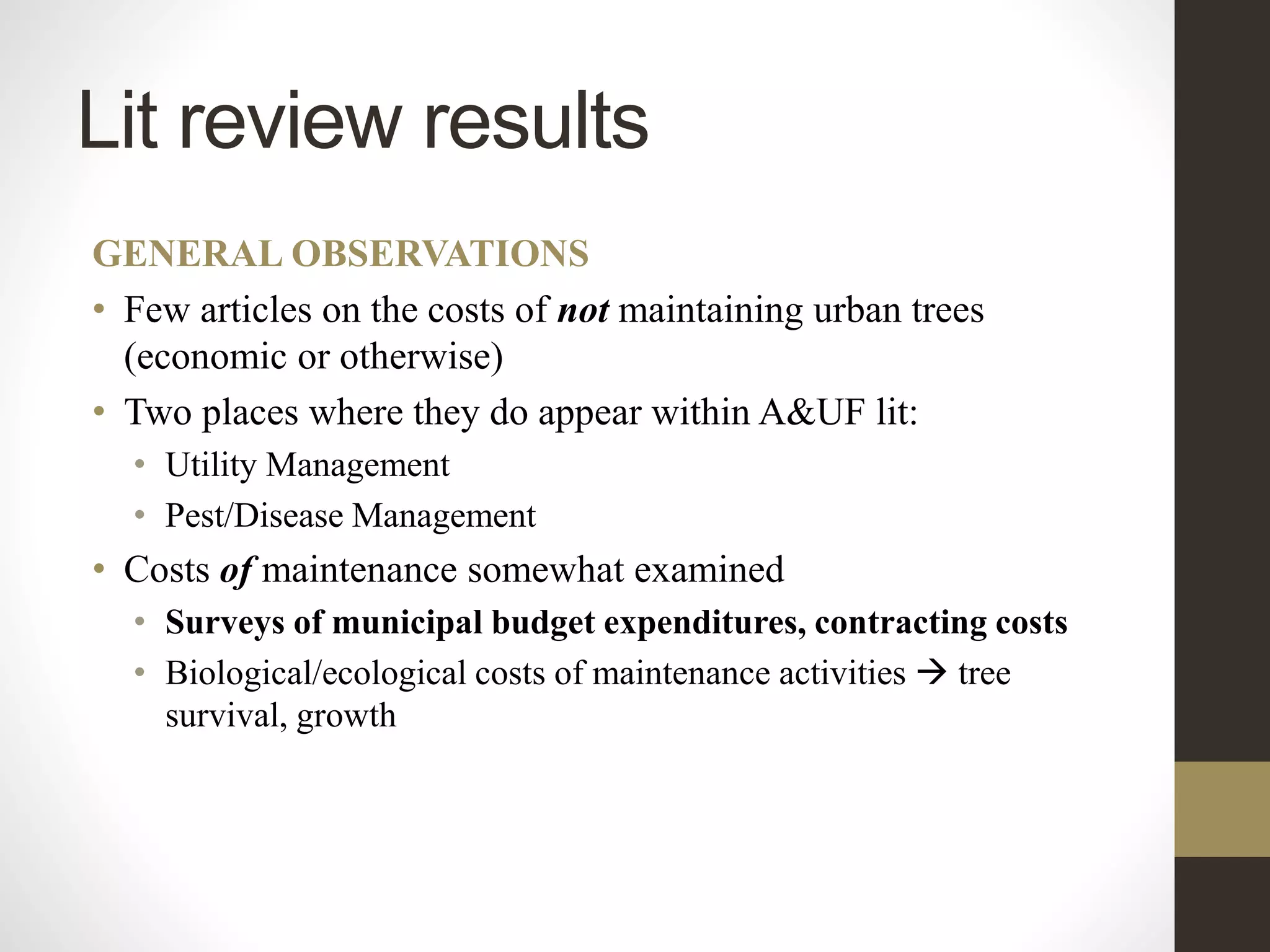 Lit review results
GENERAL OBSERVATIONS
• Few articles on the costs of not maintaining urban trees
(economic or otherwise)
• Two places where they do appear within A&UF lit:
• Utility Management
• Pest/Disease Management
• Costs of maintenance somewhat examined
• Surveys of municipal budget expenditures, contracting costs
• Biological/ecological costs of maintenance activities  tree
survival, growth
 