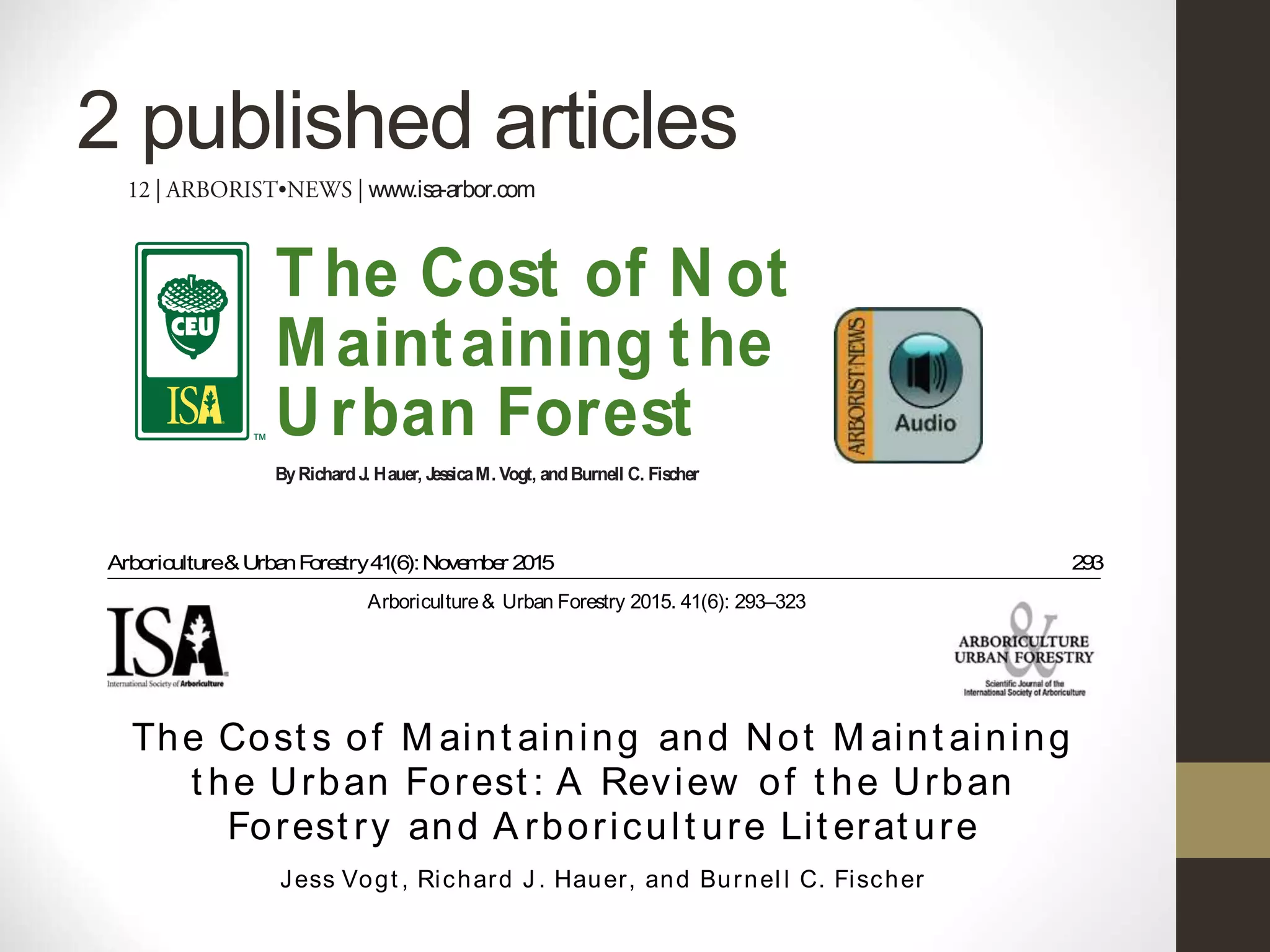 2 published articles
Arboriculture&UrbanForestry41(6):November 2015 293
The Cost s of M aint aining and Not M aint aining
t he Urban Forest : A Review of t he Urban
Forest ry and A rboricult ure Lit erat ure
Arboriculture& Urban Forestry 2015. 41(6): 293–323
Arboriculture&UrbanForestry41(6):November 2015 293
Jess Vogt , Richard J . Hauer, and Burnel l C. Fischer
The Cost s of M aint aining and Not M aint aining
t he Urban Forest : A Review of t he Urban
Forest ry and A rboricult ure Lit erat ure
Arboriculture& Urban Forestry 2015. 41(6): 293–323
Arboriculture&UrbanForestry41(6):November 2015 293
Jess Vogt , Richard J . Hauer, and Burnel l C. Fischer
The Cost s of M aint aining and Not M aint aining
t he Urban Forest : A Review of t he Urban
Forest ry and A rboricult ure Lit erat ure
Arboriculture& Urban Forestry 2015. 41(6): 293–323
cONt iNUiNg eDUcat iON UNit
Indeed,what’stheworst that canhappen—except,possibly,
payingmorelater than what wewouldpayin thepresent.
A literaturereview of more than 300 paperson tree
maintenancein thef eldsof arboricultureand urban for-
estryset out toanswer thequestion:What arethecostsof
not maintainingtreesand theurban forest?T eliterature
review produced adetailed summary of 163 papersthat
discussed maintenancecostsin thecontext of thebenef ts
ofurbantreesandrevealedhowlackofmaintenanceimpacts
futurevalue.Common urbanforest operations(planting,
pruning, removal, pest and disease management, and
infrastructurerepair) andother important activitiesaf ect-
ingtreelongevity(treerisk management, watering, mulch-
ing, nutrient management, treesupport systems, andtree
protection) wereincluded in thisstudy. T eresultsshed
light on our current stateof knowledgeof theeconomics
of urbantreemanagement,withemphasisonmaintenance
activitiesused to increaseservicelifeand providegreater,
Objectives
Identify theelementsof an urban forest maintenanceframework
Describecomponentsused in assessingthecostsand benef tsof
urban trees
Summarizethresholdsfor determiningoptimal pr uningcycles
Evaluatethelink between treemaintenanceactivitiesand urban
forest benef ts
CEUsforthisarticleapplytoCertif edArborist,UtilitySpecialist,
Municipal Specialist,TreeWorker Climber/Aerial Lift Specialist,
andtheBCMAmanagement category.
Most peopleget excitedwithnewthings,likecars,buildings,
andyes,newlyplantedtrees.But what wasoncenew,soon
becomesold, andwith agecomesthequestion of mainte-
nance. Preventiveor proactivemaintenancesetsthestage
to providegreater servicelife, and if donecorrectly, pre-
T he Cost of N ot
Maintaining the
Urban Forest
ByRichardJ. Hauer, JessicaM. Vogt, andBurnell C. Fischer
www.isa-arbor.com
Extent What part of atreeor which trees Branchesbelow 14-foot (4.27 m) clearancelevel, all treesin a
heavily traveled road corridors, treesin adowntown area
 