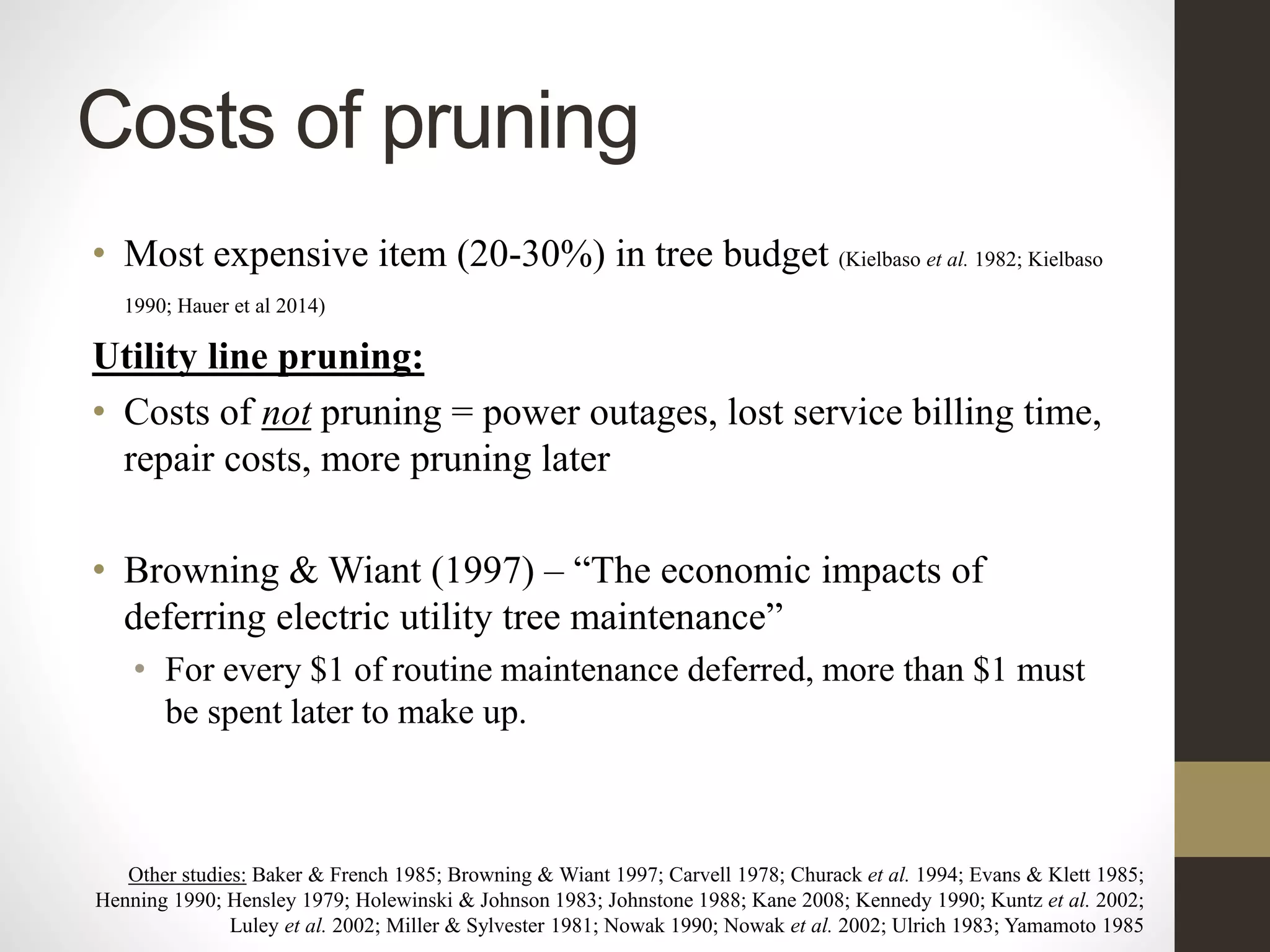 Costs of pruning
• Most expensive item (20-30%) in tree budget (Kielbaso et al. 1982; Kielbaso
1990; Hauer et al 2014)
Utility line pruning:
• Costs of not pruning = power outages, lost service billing time,
repair costs, more pruning later
• Browning & Wiant (1997) – “The economic impacts of
deferring electric utility tree maintenance”
• For every $1 of routine maintenance deferred, more than $1 must
be spent later to make up.
Other studies: Baker & French 1985; Browning & Wiant 1997; Carvell 1978; Churack et al. 1994; Evans & Klett 1985;
Henning 1990; Hensley 1979; Holewinski & Johnson 1983; Johnstone 1988; Kane 2008; Kennedy 1990; Kuntz et al. 2002;
Luley et al. 2002; Miller & Sylvester 1981; Nowak 1990; Nowak et al. 2002; Ulrich 1983; Yamamoto 1985
 