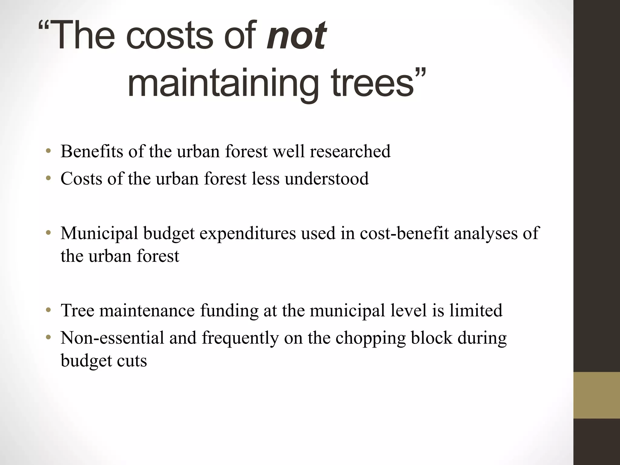• Benefits of the urban forest well researched
• Costs of the urban forest less understood
• Municipal budget expenditures used in cost-benefit analyses of
the urban forest
• Tree maintenance funding at the municipal level is limited
• Non-essential and frequently on the chopping block during
budget cuts
“The costs of not
maintaining trees”
 