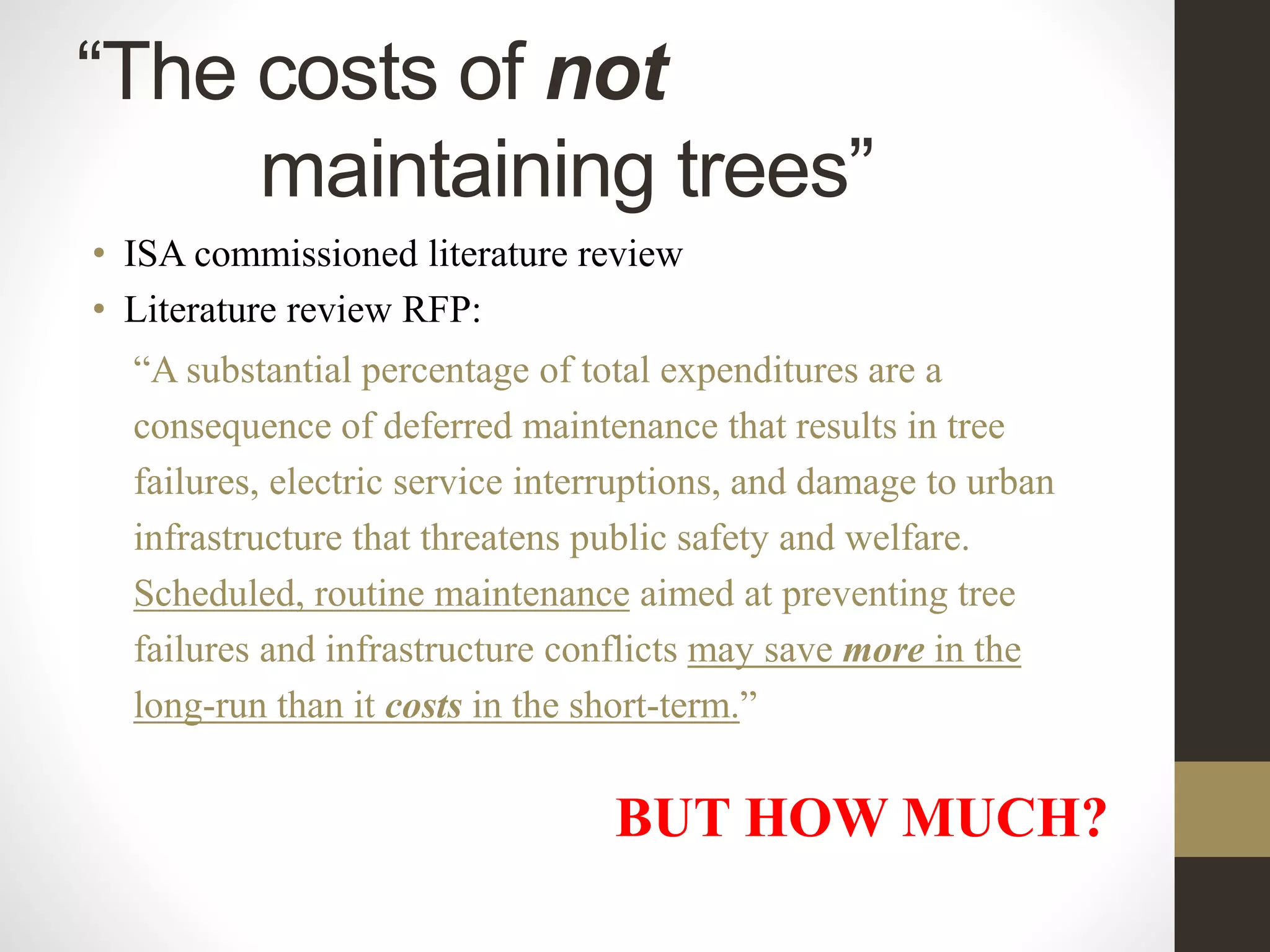 “The costs of not
maintaining trees”
• ISA commissioned literature review
• Literature review RFP:
“A substantial percentage of total expenditures are a
consequence of deferred maintenance that results in tree
failures, electric service interruptions, and damage to urban
infrastructure that threatens public safety and welfare.
Scheduled, routine maintenance aimed at preventing tree
failures and infrastructure conflicts may save more in the
long-run than it costs in the short-term.”
BUT HOW MUCH?
 
