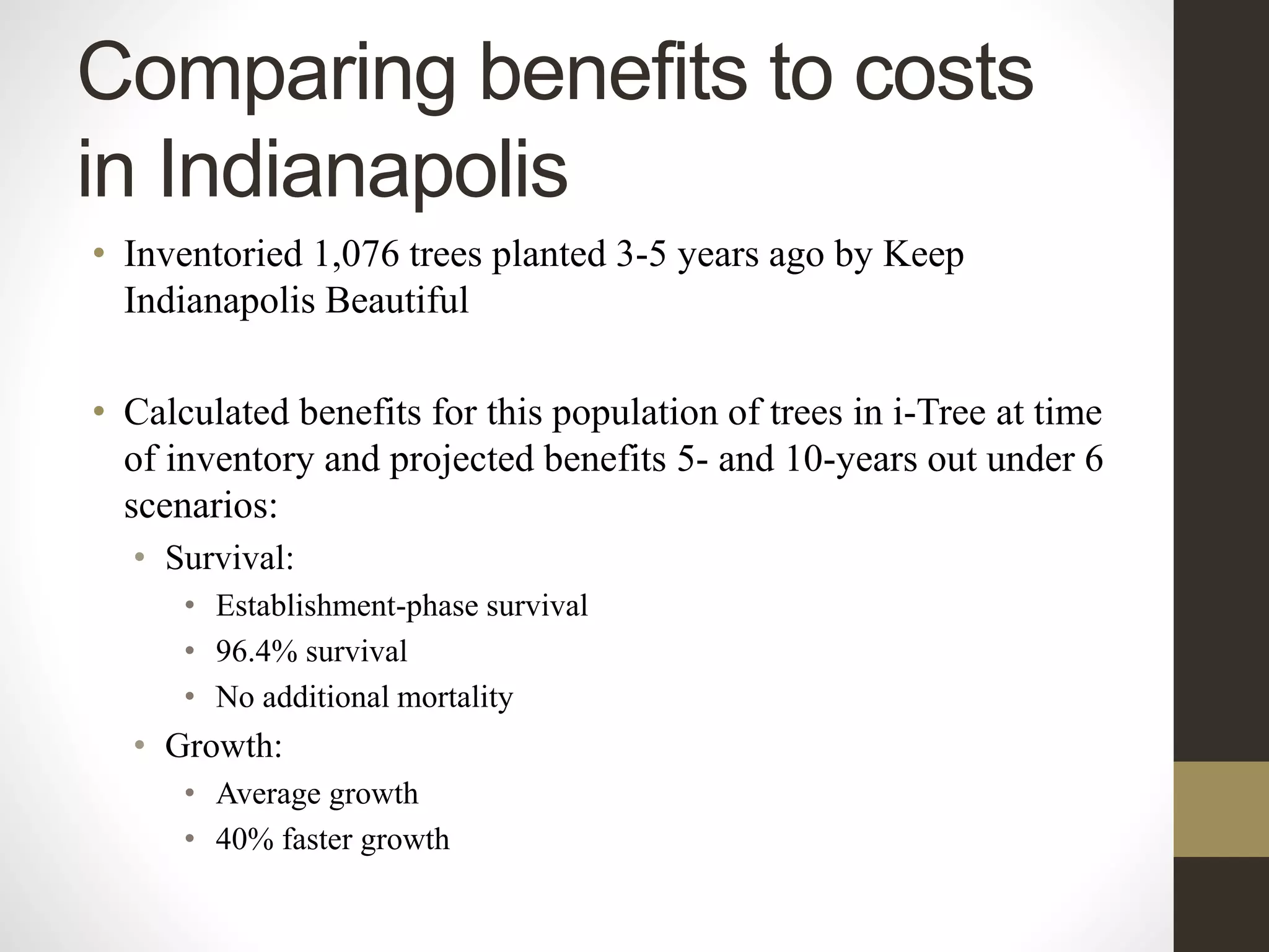 Comparing benefits to costs
in Indianapolis
• Inventoried 1,076 trees planted 3-5 years ago by Keep
Indianapolis Beautiful
• Calculated benefits for this population of trees in i-Tree at time
of inventory and projected benefits 5- and 10-years out under 6
scenarios:
• Survival:
• Establishment-phase survival
• 96.4% survival
• No additional mortality
• Growth:
• Average growth
• 40% faster growth
 