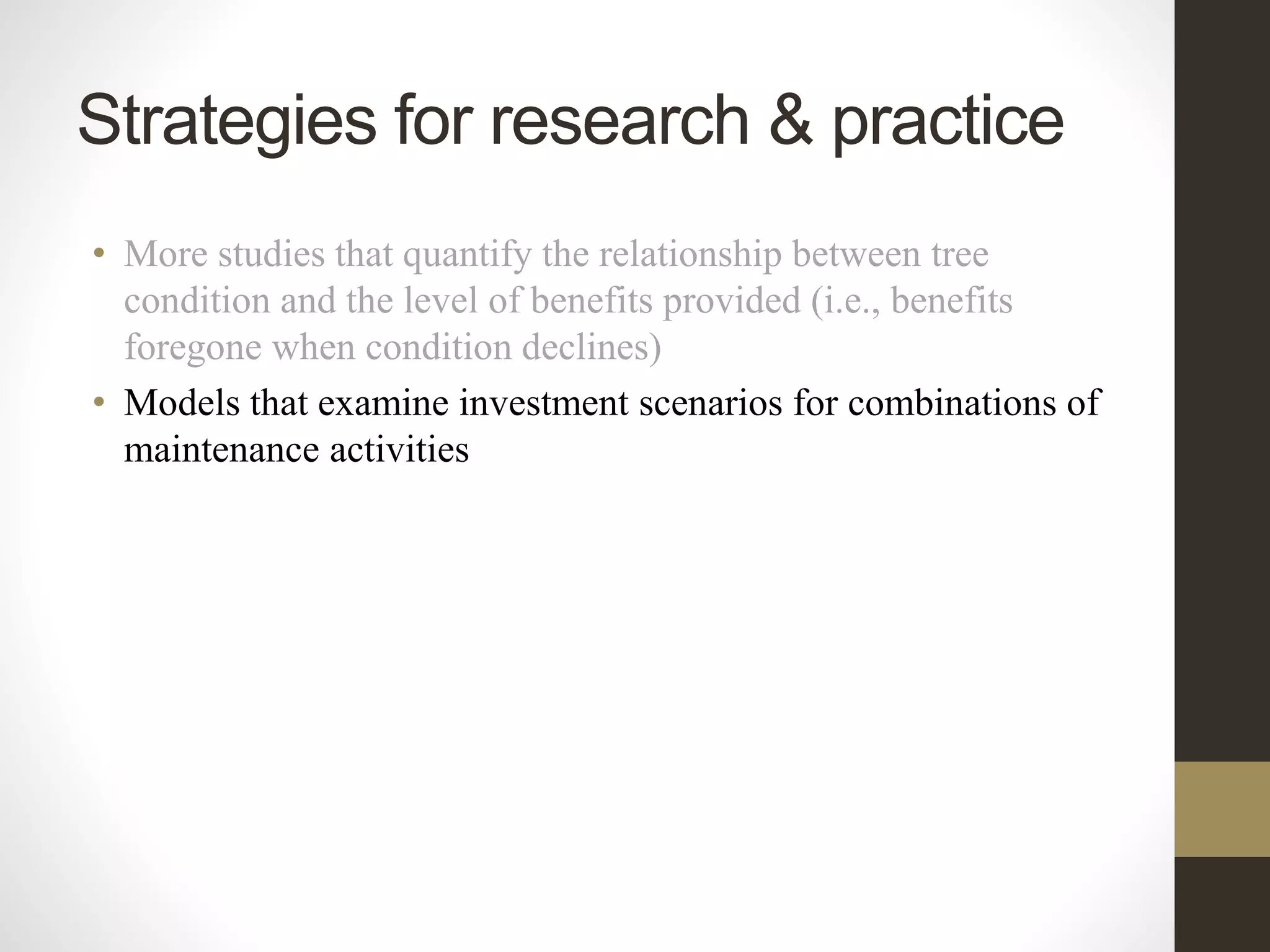 • More studies that quantify the relationship between tree
condition and the level of benefits provided (i.e., benefits
foregone when condition declines)
• Models that examine investment scenarios for combinations of
maintenance activities
Strategies for research & practice
 