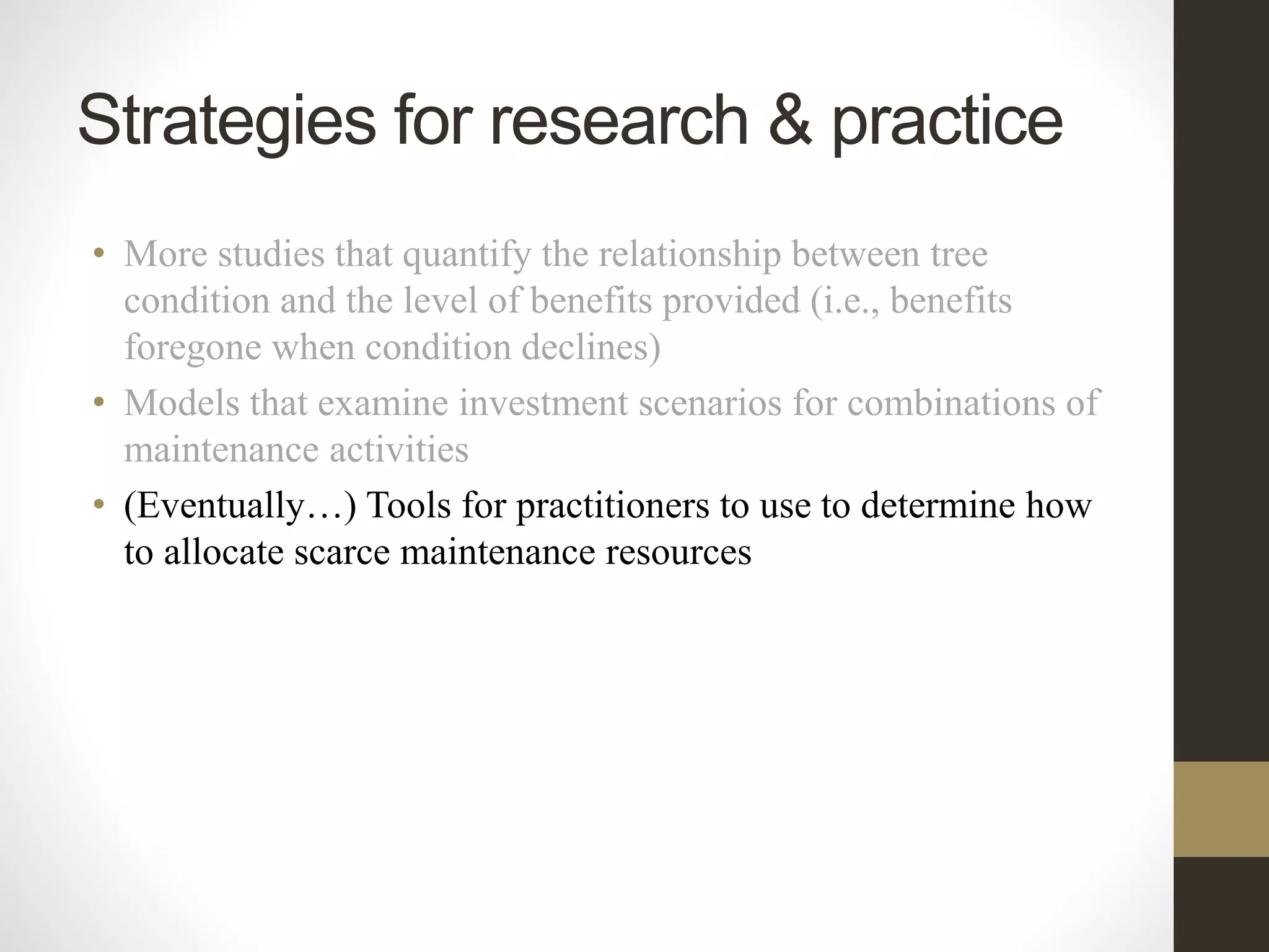• More studies that quantify the relationship between tree
condition and the level of benefits provided (i.e., benefits
foregone when condition declines)
• Models that examine investment scenarios for combinations of
maintenance activities
• (Eventually…) Tools for practitioners to use to determine how
to allocate scarce maintenance resources
Strategies for research & practice
 