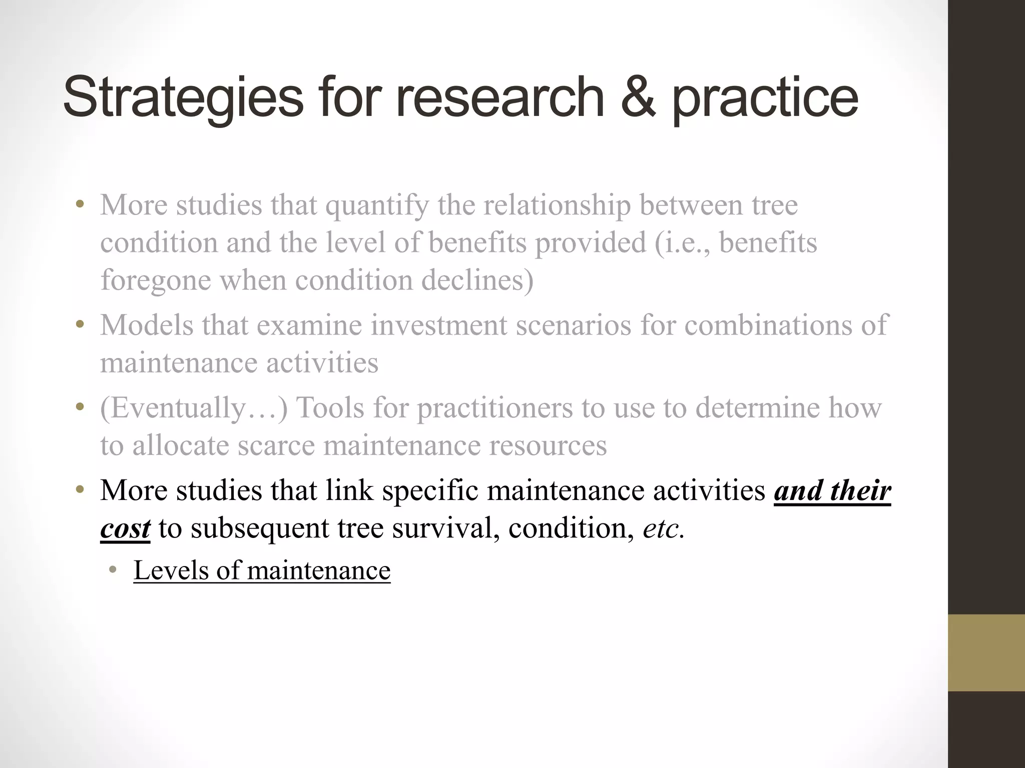 • More studies that quantify the relationship between tree
condition and the level of benefits provided (i.e., benefits
foregone when condition declines)
• Models that examine investment scenarios for combinations of
maintenance activities
• (Eventually…) Tools for practitioners to use to determine how
to allocate scarce maintenance resources
• More studies that link specific maintenance activities and their
cost to subsequent tree survival, condition, etc.
• Levels of maintenance
Strategies for research & practice
 