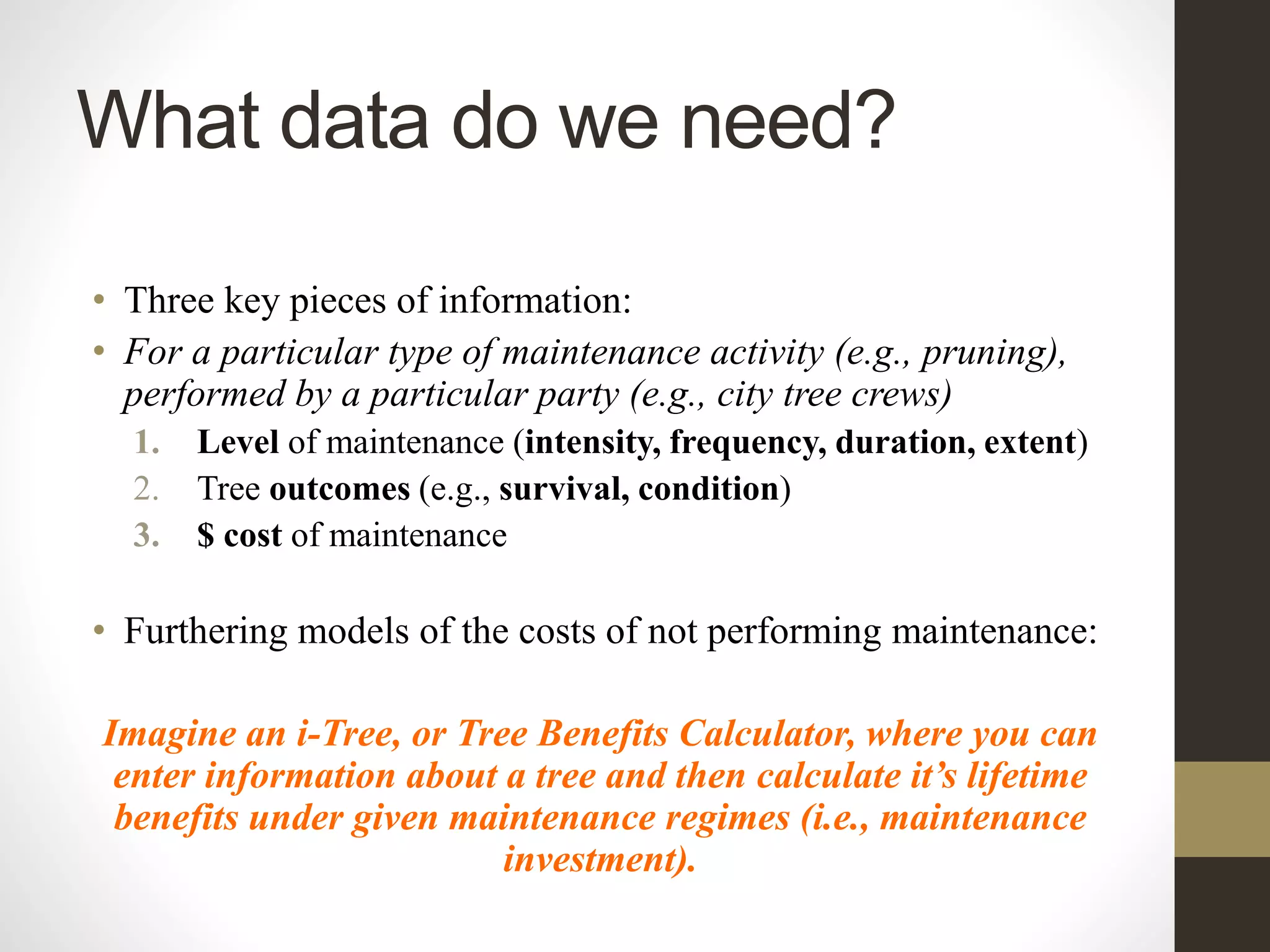 What data do we need?
• Three key pieces of information:
• For a particular type of maintenance activity (e.g., pruning),
performed by a particular party (e.g., city tree crews)
1. Level of maintenance (intensity, frequency, duration, extent)
2. Tree outcomes (e.g., survival, condition)
3. $ cost of maintenance
• Furthering models of the costs of not performing maintenance:
Imagine an i-Tree, or Tree Benefits Calculator, where you can
enter information about a tree and then calculate it’s lifetime
benefits under given maintenance regimes (i.e., maintenance
investment).
 