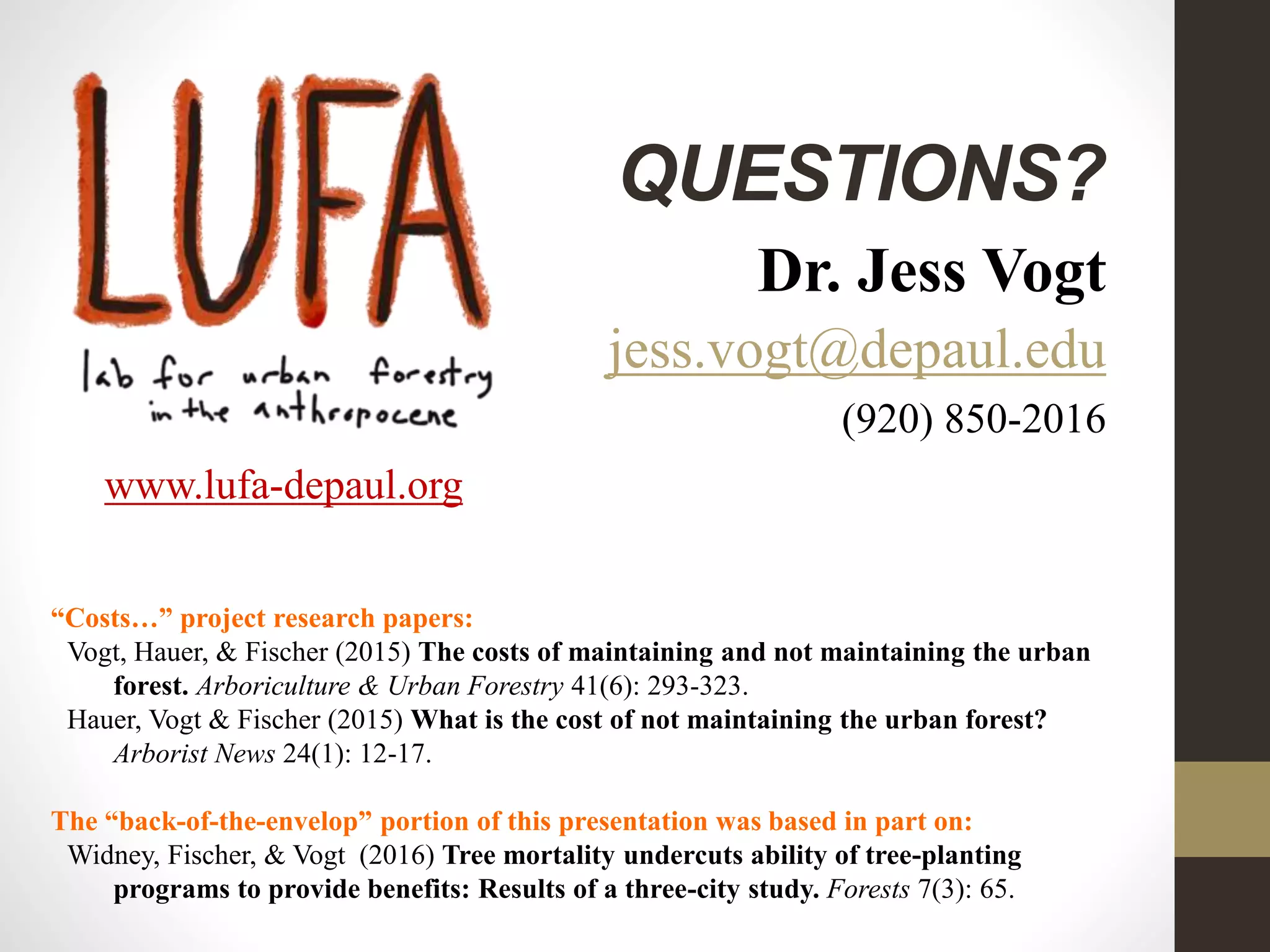 QUESTIONS?
Dr. Jess Vogt
jess.vogt@depaul.edu
(920) 850-2016
www.lufa-depaul.org
“Costs…” project research papers:
Vogt, Hauer, & Fischer (2015) The costs of maintaining and not maintaining the urban
forest. Arboriculture & Urban Forestry 41(6): 293-323.
Hauer, Vogt & Fischer (2015) What is the cost of not maintaining the urban forest?
Arborist News 24(1): 12-17.
The “back-of-the-envelop” portion of this presentation was based in part on:
Widney, Fischer, & Vogt (2016) Tree mortality undercuts ability of tree-planting
programs to provide benefits: Results of a three-city study. Forests 7(3): 65.
 