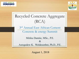 Mitiku Damtie, MSc., P.E.
&
Asregedew K. Woldesenbet, Ph.D., P.E.
3rd Annual East African Cement
Concrete & energy Summit
August 1, 2018
Recycled Concrete Aggregate
(RCA)
 