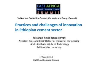 Kassahun Yimer Kebede (PhD)
Assistant Prof. and Chair Holder of Industrial Engineering
Addis Ababa Institute of Technology
Addis Ababa University
3rd Annual East Africa Cement, Concrete and Energy Summit
Practices and challenges of innovation
in Ethiopian cement sector
1st August 2018
UNECA, Addis Ababa, Ethiopia
 