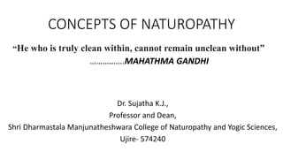 CONCEPTS OF NATUROPATHY
Dr. Sujatha K.J.,
Professor and Dean,
Shri Dharmastala Manjunatheshwara College of Naturopathy and Yogic Sciences,
Ujire- 574240
“He who is truly clean within, cannot remain unclean without”
…………….MAHATHMA GANDHI
 