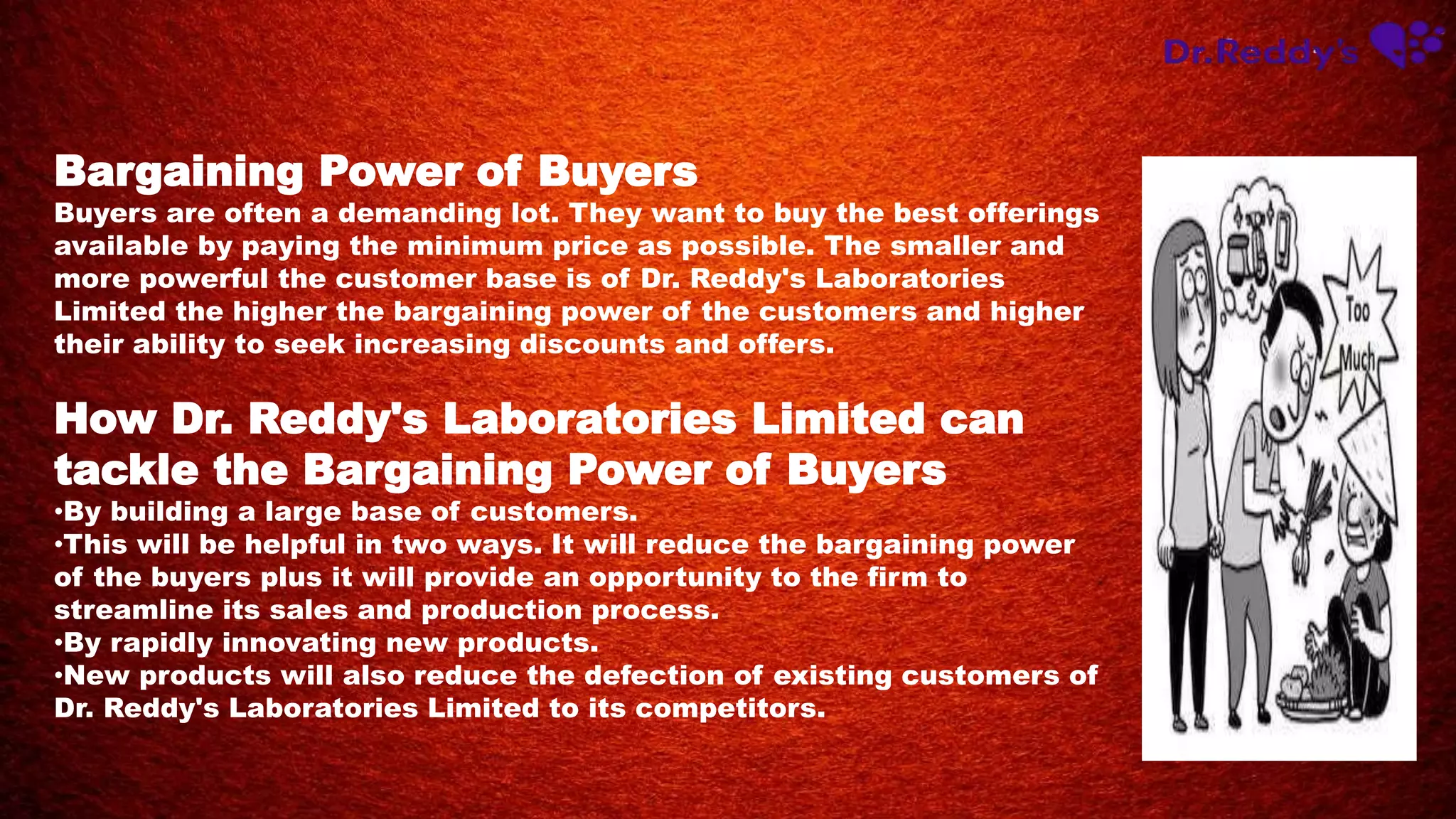 Bargaining Power of Buyers
Buyers are often a demanding lot. They want to buy the best offerings
available by paying the minimum price as possible. The smaller and
more powerful the customer base is of Dr. Reddy's Laboratories
Limited the higher the bargaining power of the customers and higher
their ability to seek increasing discounts and offers.
How Dr. Reddy's Laboratories Limited can
tackle the Bargaining Power of Buyers
•By building a large base of customers.
•This will be helpful in two ways. It will reduce the bargaining power
of the buyers plus it will provide an opportunity to the firm to
streamline its sales and production process.
•By rapidly innovating new products.
•New products will also reduce the defection of existing customers of
Dr. Reddy's Laboratories Limited to its competitors.
 