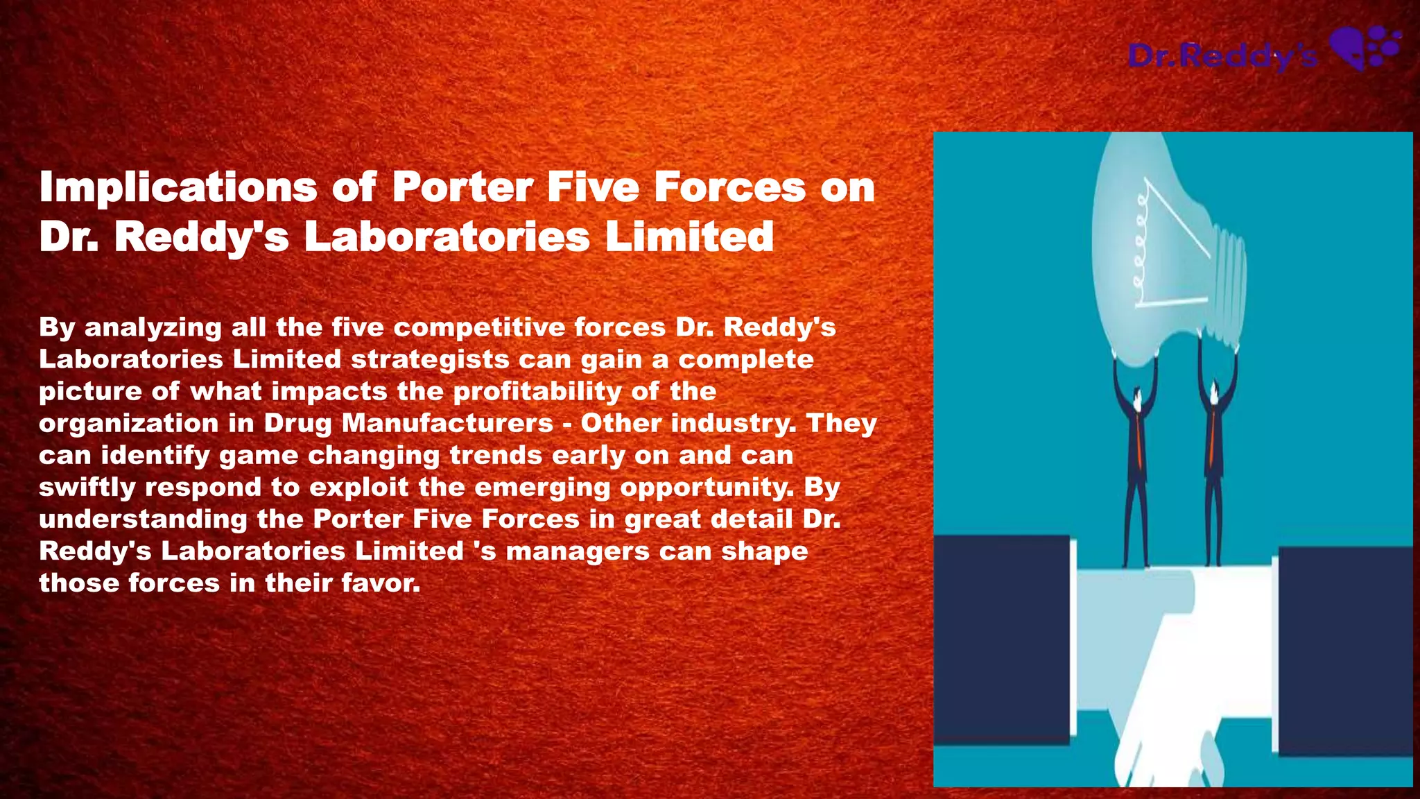 Implications of Porter Five Forces on
Dr. Reddy's Laboratories Limited
By analyzing all the five competitive forces Dr. Reddy's
Laboratories Limited strategists can gain a complete
picture of what impacts the profitability of the
organization in Drug Manufacturers - Other industry. They
can identify game changing trends early on and can
swiftly respond to exploit the emerging opportunity. By
understanding the Porter Five Forces in great detail Dr.
Reddy's Laboratories Limited 's managers can shape
those forces in their favor.
 