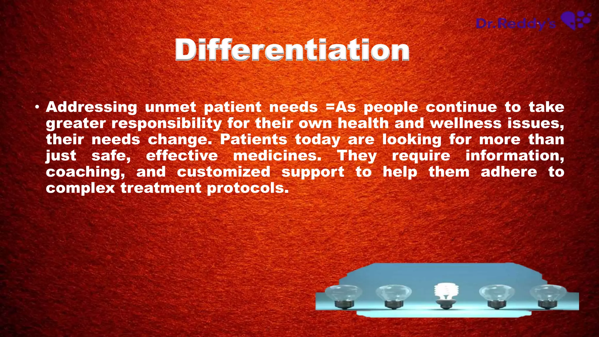• Addressing unmet patient needs =As people continue to take
greater responsibility for their own health and wellness issues,
their needs change. Patients today are looking for more than
just safe, effective medicines. They require information,
coaching, and customized support to help them adhere to
complex treatment protocols.
Differentiation
 